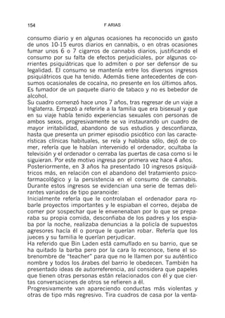154                          F ARIAS


consumo diario y en algunas ocasiones ha reconocido un gasto
de unos 10-15 euros diarios en cannabis, o en otras ocasiones
fumar unos 6 o 7 cigarros de cannabis diarios, justificando el
consumo por su falta de efectos perjudiciales, por algunas co-
rrientes psiquiátricas que lo admiten o por ser defensor de su
legalidad. El consumo se mantenía entre los diversos ingresos
psiquiátricos que ha tenido. Además tiene antecedentes de con-
sumos ocasionales de cocaína, no presente en los últimos años.
Es fumador de un paquete diario de tabaco y no es bebedor de
alcohol.
Su cuadro comenzó hace unos 7 años, tras regresar de un viaje a
Inglaterra. Empezó a referirle a la familia que era bisexual y que
en su viaje había tenido experiencias sexuales con personas de
ambos sexos, progresivamente se va instaurando un cuadro de
mayor irritabilidad, abandono de sus estudios y desconfianza,
hasta que presenta un primer episodio psicótico con las caracte-
rísticas clínicas habituales, se reía y hablaba sólo, dejó de co-
mer, refería que le habían intervenido el ordenador, ocultaba la
televisión y el ordenador o cerraba las puertas de casa como si le
siguieran. Por este motivo ingresa por primera vez hace 4 años.
Posteriormente, en 3 años ha presentado 10 ingresos psiquiá-
tricos más, en relación con el abandono del tratamiento psico-
farmacológico y la persistencia en el consumo de cannabis.
Durante estos ingresos se evidencian una serie de temas deli-
rantes variados de tipo paranoide:
Inicialmente refería que le controlaban el ordenador para ro-
barle proyectos importantes y le espiaban el correo, dejaba de
comer por sospechar que le envenenaban por lo que se prepa-
raba su propia comida, desconfiaba de los padres y los espia-
ba por la noche, realizaba denuncias a la policía de supuestos
agresores hacía él o porque le querían robar. Refería que los
jueces y su familia le querían perjudicar.
Ha referido que Bin Laden está camuflado en su barrio, que se
ha quitado la barba pero por la cara lo reconoce, tiene el so-
brenombre de “teacher” para que no le llamen por su auténtico
nombre y todos los árabes del barrio le obedecen. También ha
presentado ideas de autorreferencia, así considera que papeles
que tienen otras personas están relacionados con él y que cier-
tas conversaciones de otros se refieren a él.
Progresivamente van apareciendo conductas más violentas y
otras de tipo más regresivo. Tira cuadros de casa por la venta-
 