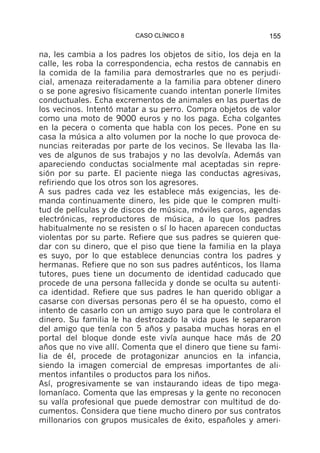 CASO CLÍNICO 8                     155

na, les cambia a los padres los objetos de sitio, los deja en la
calle, les roba la correspondencia, echa restos de cannabis en
la comida de la familia para demostrarles que no es perjudi-
cial, amenaza reiteradamente a la familia para obtener dinero
o se pone agresivo físicamente cuando intentan ponerle límites
conductuales. Echa excrementos de animales en las puertas de
los vecinos. Intentó matar a su perro. Compra objetos de valor
como una moto de 9000 euros y no los paga. Echa colgantes
en la pecera o comenta que habla con los peces. Pone en su
casa la música a alto volumen por la noche lo que provoca de-
nuncias reiteradas por parte de los vecinos. Se llevaba las lla-
ves de algunos de sus trabajos y no las devolvía. Además van
apareciendo conductas socialmente mal aceptadas sin repre-
sión por su parte. El paciente niega las conductas agresivas,
refiriendo que los otros son los agresores.
A sus padres cada vez les establece más exigencias, les de-
manda continuamente dinero, les pide que le compren multi-
tud de películas y de discos de música, móviles caros, agendas
electrónicas, reproductores de música, a lo que los padres
habitualmente no se resisten o sí lo hacen aparecen conductas
violentas por su parte. Refiere que sus padres se quieren que-
dar con su dinero, que el piso que tiene la familia en la playa
es suyo, por lo que establece denuncias contra los padres y
hermanas. Refiere que no son sus padres auténticos, los llama
tutores, pues tiene un documento de identidad caducado que
procede de una persona fallecida y donde se oculta su autenti-
ca identidad. Refiere que sus padres le han querido obligar a
casarse con diversas personas pero él se ha opuesto, como el
intento de casarlo con un amigo suyo para que le controlara el
dinero. Su familia le ha destrozado la vida pues le separaron
del amigo que tenía con 5 años y pasaba muchas horas en el
portal del bloque donde este vivía aunque hace más de 20
años que no vive allí. Comenta que el dinero que tiene su fami-
lia de él, procede de protagonizar anuncios en la infancia,
siendo la imagen comercial de empresas importantes de ali-
mentos infantiles o productos para los niños.
Así, progresivamente se van instaurando ideas de tipo mega-
lomaníaco. Comenta que las empresas y la gente no reconocen
su valía profesional que puede demostrar con multitud de do-
cumentos. Considera que tiene mucho dinero por sus contratos
millonarios con grupos musicales de éxito, españoles y ameri-
 