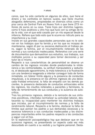 156                          F ARIAS


canos, que ha sido cantante en algunos de ellos, que tiene el
dinero y los contratos en bancos suizos, que tiene muchos
abogados defensores, propiedades en diversos sitios como un
piso cerca de Central Park en Nueva York o que tiene 273 mi-
llones de euros en su casa. Tiene hijos por distintos lugares,
como 5 hijos asiáticos u otro hijo que tuvo con su amigo de to-
da la vida, con el que está casado por un rito especial desde la
infancia. Refiere que todo esto que le ocurre es ridículo para su
importancia y su nivel.
Insiste en sus grandes capacidades personales que no le valo-
ran en los trabajos que ha tenido y en los que es incapaz de
mantenerse, según él por su excesiva dedicación al trabajo pe-
ro, según la familia, por el incumplimiento reiterado de las
normas y sus conductas inadecuadas. Reiterativo con una serie
de documentos que demuestran sus estudios, sus trabajos, sus
múltiples juicios o su capacidad para tomar decisiones y ser
tutor de sí mismo.
Respecto a sus características de personalidad se observa un
cambio de los ingresos iniciales donde predominaba la intole-
rancia a las contrariedades, su actitud manipuladora y seducto-
ra, el destacado egocentrismo, la mala tolerancia a la frustración
con una tendencia exagerada a intentar conseguir todo de forma
inmediata, sin tolerar límite alguno y la presencia de conductas
impulsivas, a la presencia en los últimos ingresos de una desta-
cada frialdad emocional, la falta de empatía con los demás pa-
cientes, la presencia destacada de conductas antisociales entre
los ingresos, los insultos reiterados a pacientes y familiares, la
falta de remordimiento de sus conductas y la ausencia de auto-
crítica.
Tras los primeros ingresos, debido a la remisión de sus sínto-
mas psicóticos, intentaba normalizar su actividad laboral, des-
tacando su incapacidad para mantener los distintos trabajos
que iniciaba, por el incumplimiento de normas y la falta de
rendimiento laboral. Respecto a la familia, destacar la falta de
límites que ponían los padres a sus demandas excesivas y la
excesiva tolerancia a sus conductas inadecuadas y las discre-
pancias importantes entre los padres respecto a las conductas
a seguir con el hijo.
En la exploración psicopatológica hay que destacar que en los
sucesivos ingresos, va presentando un aspecto cada vez más
descuidado en cuanto a su vestido y su higiene personal. Desta-
 