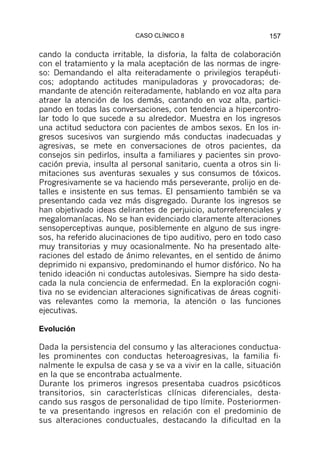 CASO CLÍNICO 8                       157

cando la conducta irritable, la disforia, la falta de colaboración
con el tratamiento y la mala aceptación de las normas de ingre-
so: Demandando el alta reiteradamente o privilegios terapéuti-
cos; adoptando actitudes manipuladoras y provocadoras; de-
mandante de atención reiteradamente, hablando en voz alta para
atraer la atención de los demás, cantando en voz alta, partici-
pando en todas las conversaciones, con tendencia a hipercontro-
lar todo lo que sucede a su alrededor. Muestra en los ingresos
una actitud seductora con pacientes de ambos sexos. En los in-
gresos sucesivos van surgiendo más conductas inadecuadas y
agresivas, se mete en conversaciones de otros pacientes, da
consejos sin pedirlos, insulta a familiares y pacientes sin provo-
cación previa, insulta al personal sanitario, cuenta a otros sin li-
mitaciones sus aventuras sexuales y sus consumos de tóxicos.
Progresivamente se va haciendo más perseverante, prolijo en de-
talles e insistente en sus temas. El pensamiento también se va
presentando cada vez más disgregado. Durante los ingresos se
han objetivado ideas delirantes de perjuicio, autorreferenciales y
megalomaníacas. No se han evidenciado claramente alteraciones
sensoperceptivas aunque, posiblemente en alguno de sus ingre-
sos, ha referido alucinaciones de tipo auditivo, pero en todo caso
muy transitorias y muy ocasionalmente. No ha presentado alte-
raciones del estado de ánimo relevantes, en el sentido de ánimo
deprimido ni expansivo, predominando el humor disfórico. No ha
tenido ideación ni conductas autolesivas. Siempre ha sido desta-
cada la nula conciencia de enfermedad. En la exploración cogni-
tiva no se evidencian alteraciones significativas de áreas cogniti-
vas relevantes como la memoria, la atención o las funciones
ejecutivas.

Evolución

Dada la persistencia del consumo y las alteraciones conductua-
les prominentes con conductas heteroagresivas, la familia fi-
nalmente le expulsa de casa y se va a vivir en la calle, situación
en la que se encontraba actualmente.
Durante los primeros ingresos presentaba cuadros psicóticos
transitorios, sin características clínicas diferenciales, desta-
cando sus rasgos de personalidad de tipo límite. Posteriormen-
te va presentando ingresos en relación con el predominio de
sus alteraciones conductuales, destacando la dificultad en la
 