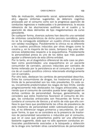 CASO CLÍNICO 8                      159

falta de motivación, retraimiento social, aplanamiento afectivo,
etc), algunos síntomas sugerentes de deterioro cognitivo
provocado por el consumo como son la progresiva aparición de
conductas regresivas e inadecuadas o la perseverancia, la escasa
relevancia de las alucinaciones auditivas en el cuadro y la
aparición de ideas delirantes de tipo megalomaníaco de curso
persistente.
De cualquier forma, diversos autores han descrito una variedad
de síntomas característicos de dicha psicosis cannábica, pero
no se ha conseguido establecer un cuadro clínico establecido
con validez nosológica. Posiblemente la clínica no es diferente
a los cuadros psicóticos inducidos por otras drogas como la
cocaína y, en la mayoría de los casos, tampoco hay unas dife-
rencias establecidas respecto a la esquizofrenia. Posiblemente
la personalidad previa es uno de los datos que más pueden
ayudar a diferenciarla de esta última entidad.
Por lo tanto, en el diagnóstico diferencial de este caso se plan-
tean como posibilidades: una esquizofrenia en un paciente
consumidor de cannabis, psicosis inducidas por cannabis de
forma reiterada por la persistencia en el consumo o la presen-
cia de un cuadro psicótico crónico relacionado etiológicamente
con el cannabis.
Por otro lado, destacan los cambios de personalidad descritos.
Entre los consumidores de drogas, los trastornos antisocial y
límite de la personalidad son los más prevalentes. En este ca-
so, inicialmente predominaban los rasgos de tipo límite, siendo
progresivamente más destacados los rasgos antisociales, sugi-
riendo que el consumo de cannabis pueda tener algún papel en
dichos cambios de personalidad. Aunque, generalmente, se
considera que estos trastornos favorecen el consumo de dro-
gas, las conductas antisociales son frecuentes de forma se-
cundaria al consumo de tóxicos y al estilo de vida que ello con-
lleva lo que hace que posiblemente las cifras de prevalencia de
este trastorno de personalidad estén sobrevaloradas en adic-
tos, al no diferenciar rasgos primarios y secundarios. De cual-
quier forma, lo que no se considera es la presencia de trastor-
nos de personalidad secundarios o inducidos por el consumo,
que en el caso que presentamos podría ser una alternativa
bastante sugerente, dado que no sólo aparecen conductas an-
tisociales posiblemente asociadas a la búsqueda y obtención
de la droga sino también otras características de personalidad
 