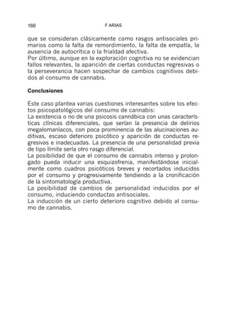 160                          F ARIAS


que se consideran clásicamente como rasgos antisociales pri-
marios como la falta de remordimiento, la falta de empatía, la
ausencia de autocrítica o la frialdad afectiva.
Por último, aunque en la exploración cognitiva no se evidencian
fallos relevantes, la aparición de ciertas conductas regresivas o
la perseverancia hacen sospechar de cambios cognitivos debi-
dos al consumo de cannabis.

Conclusiones

Este caso plantea varias cuestiones interesantes sobre los efec-
tos psicopatológicos del consumo de cannabis:
La existencia o no de una psicosis cannábica con unas caracterís-
ticas clínicas diferenciales, que serían la presencia de delirios
megalomaníacos, con poca prominencia de las alucinaciones au-
ditivas, escaso deterioro psicótico y aparición de conductas re-
gresivas e inadecuadas. La presencia de una personalidad previa
de tipo límite sería otro rasgo diferencial.
La posibilidad de que el consumo de cannabis intenso y prolon-
gado pueda inducir una esquizofrenia, manifestándose inicial-
mente como cuadros psicóticos breves y recortados inducidos
por el consumo y progresivamente tendiendo a la cronificación
de la sintomatología productiva.
La posibilidad de cambios de personalidad inducidos por el
consumo, induciendo conductas antisociales.
La inducción de un cierto deterioro cognitivo debido al consu-
mo de cannabis.
 