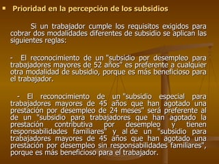 Prioridad en la percepción de los subsidios Si un trabajador cumple los requisitos exigidos para cobrar dos modalidades diferentes de subsidio se aplican las siguientes reglas: -  El reconocimiento de un "subsidio por desempleo para trabajadores mayores de 52 años" es preferente a cualquier otra modalidad de subsidio, porque es más beneficioso para el trabajador.  - El reconocimiento de un "subsidio especial para trabajadores mayores de 45 años que han agotado una prestación por desempleo de 24 meses" será preferente al de un "subsidio para trabajadores que han agotado la prestación contributiva por desempleo y tienen responsabilidades familiares" y al de un "subsidio para trabajadores mayores de 45 años que han agotado una prestación por desempleo sin responsabilidades familiares", porque es más beneficioso para el trabajador. 