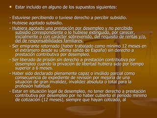 Estar incluido en alguno de los supuestos siguientes: - Estuviese percibiendo o tuviese derecho a percibir subsidio. - Hubiese agotado subsidio. -  Hubiera agotado una prestación por desempleo y no percibido subsidio correspondiente o lo hubiese extinguido, por carecer, inicialmente o con carácter sobrevenido, del requisito de rentas y/o, del de responsabilidades familiares. - Ser emigrante retornado (haber trabajado como mínimo 12 meses en el extranjero desde su última salida de España) sin derecho a prestación contributiva por desempleo. - Ser liberado de prisión sin derecho a prestación contributiva por desempleo cuando la privación de libertad hubiera sido por tiempo superior a 6 meses. - Haber sido declarado plenamente capaz o inválido parcial como consecuencia de expediente de revisión por mejoría de una situación de gran invalidez, invalidez absoluta o total para la profesión habitual. - Estar en situación legal de desempleo, no tener derecho a prestación contributiva por desempleo por no haber cubierto el período mínimo de cotización (12 meses), siempre que hayan cotizado, al  
