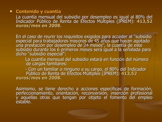 Contenido y cuantía La cuantía mensual del subsidio por desempleo es igual al 80% del Indicador Público de Renta de Efectos Múltiples (IPREM):  413,52 euros/mes en 2008.  En el caso de reunir los requisitos exigidos para acceder al "subsidio especial para trabajadores mayores de 45 años que hayan agotado una prestación por desempleo de 24 meses", la cuantía de este subsidio durante los 6 primeros meses será igual a la señalada para dicho "subsidio especial“: La cuantía mensual del subsidio estará en función del número  de cargas familiares: - Con un familiar o ninguno a su cargo, el 80% del Indicador  Público de Renta de Efectos Múltiples (IPREM):  413,52  euros/mes en 2008.   Asimismo, se tiene derecho a acciones específicas de formación, perfeccionamiento, orientación, reconversión, inserción profesional y aquellas otras que tengan por objeto el fomento del empleo estable.  