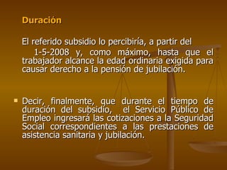Duración El referido subsidio lo percibiría, a partir del  1-5-2008 y, como máximo, hasta que el trabajador alcance la edad ordinaria exigida para causar derecho a la pensión de jubilación. Decir, finalmente, que durante el tiempo de duración del subsidio,  el Servicio Público de Empleo ingresará las cotizaciones a la Seguridad Social correspondientes a las prestaciones de asistencia sanitaria y jubilación. 