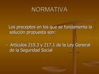 NORMATIVA Los preceptos en los que se fundamenta la solución propuesta son: -  Artículos 215.3 y 217.1 de la Ley General de la Seguridad Social 