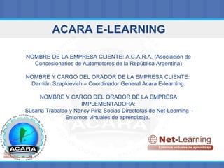 ACARA E-LEARNING NOMBRE DE LA EMPRESA CLIENTE: A.C.A.R.A. (Asociación de Concesionarios de Automotores de la República Argentina) NOMBRE Y CARGO DEL ORADOR DE LA EMPRESA CLIENTE:  Damián Szapkievich – Coordinador General Acara E-learning. NOMBRE Y CARGO DEL ORADOR DE LA EMPRESA IMPLEMENTADORA: Susana Trabaldo y Nancy Piriz Socias Directoras de Net-Learning – Entornos virtuales de aprendizaje.   