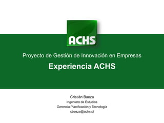 Proyecto de Gestión de Innovación en Empresas

         Experiencia ACHS


                     Cristián Baeza
                  Ingeniero de Estudios
            Gerencia Planificación y Tecnología
                     cbaeza@achs.cl
 