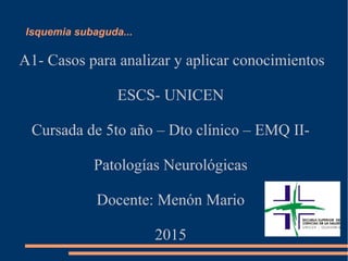 Isquemia subaguda...
A1- Casos para analizar y aplicar conocimientos
ESCS- UNICEN
Cursada de 5to año – Dto clínico – EMQ II-
Patologías Neurológicas
Docente: Menón Mario
2015
 
