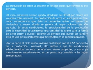 La producción de arroz se obtiene en los dos ciclos que forman el año
agrícola.
•El ciclo primavera-verano aportó alrededor del 90.43 por ciento del
volumen total nacional. La producción de arroz en este periodo trae
como consecuencia que ésta se concentre entre los meses de
noviembre a enero, donde se genera el mayor volumen de año
agrícola. En estas condiciones, la estacionalidad de la producción
crea la necesidad de almacenar una cantidad de grano bajo la forma
de arroz palay o pulido, durante un periodo que puede ser largo y
esto es uno de los problemas que se reflejan en la comercialización.
•Por su parte el ciclo otoño-invierno contribuyó con el 9.57 por ciento
de la producción nacional, ello debido a que las condiciones
edafoclimáticas en este periodo son menos propicias, y como ya
mencionamos anteriormente, es un grano muy sensible a las bajas
temperaturas.
 