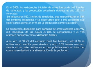 En el 2009, las existencias iniciales de arroz fueron de 163.9 miles
de toneladas y la producción cosechada durante el año 223 mil
toneladas.
Se importaron 527.3 miles de toneladas, que representaron el 58%
del consumo disponible y se exportaron solo 2 mil toneladas que
significaron apenas el 0.9% de la producción comercializable.
La producción disponible para consumo de arroz ascendió a las 917
mil toneladas, de las cuales el 81% se consumieron y el 19%
restante quedaron como existencias finales.
A su vez, el 99.4% del consumo final fue humano, solo 0.3% se
utilizó como semilla para siembra y otro 0.3% fueron mermas;
siendo así en este cultivo en el que prácticamente el total del
consumo se destinó a la alimentación de la población.
 