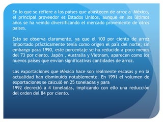 En lo que se refiere a los países que abastecen de arroz a México,
el principal proveedor es Estados Unidos, aunque en los últimos
años se ha venido diversificando el mercado proveniente de otros
países.
Esto se observa claramente, ya que el 100 por ciento de arroz
importado prácticamente tenía como origen el país del norte; sin
embargo para 1990, este porcentaje se ha reducido a poco menos
del 73 por ciento. Japón , Australia y Vietnam, aparecen como los
nuevos países que envían significativas cantidades de arroz.
Las exportaciones que México hace son realmente escasas y en la
actualidad han disminuido notablemente. En 1991 el volumen de
exportaciones se calculó en 25 toneladas y para
1992 decreció a 4 toneladas, implicando con ello una reducción
del orden del 84 por ciento.
 