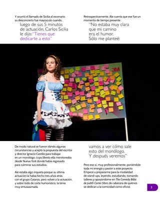 3
Y ocurrió el llamado de Sicilia al escenario;
su desconcierto fue mayúsculo cuando,
luego de sus 5 minutos
de actuación, Carlos Sicilia
le dijo:“Tienes que
dedicarte a esto”
Retrospectivamente, Ale cuenta que ese fue un
momento de tiempo presente:
“No estaba muy clara
que mi camino
era el humor.
Sólo me planteé:
De modo natural se fueron dando algunas
circunstancias y aceptó la propuesta del escritor
y director Ignacio Castillo para trabajar
en un monólogo, cuyo libreto ella monitoreaba
desde Nueva York donde había regresado
para culminar sus estudios.
Ale estaba algo inquieta porque su última
actuación la había hecho tres años atrás
con el grupo Catarsis, pero volver a la actuación,
y sobre todo de corte humorístico, la tenía
muy entusiasmada.
vamos a ver cómo sale
esto del monólogo.
Y después veremos”
Pero eso sí, muy profesionalmente, poniéndole
toda mi energía y pasión a este proyecto.
Empecé a prepararme para la modalidad
de stand-ups, leyendo, estudiando, tomando
talleres y apoyándome en The Comedy Bible
de Judith Carter (libro de cabecera de quiénes
se dedican a la comicidad como oficio).
 