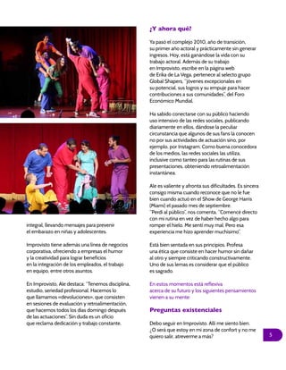 5
integral, llevando mensajes para prevenir
el embarazo en niñas y adolescentes.
Improvisto tiene además una línea de negocios
corporativa, ofreciendo a empresas el humor
y la creatividad para lograr beneficios
en la integración de los empleados, el trabajo
en equipo, entre otros asuntos.
En Improvisto, Ale destaca: “Tenemos disciplina,
estudio, seriedad profesional. Hacemos lo
que llamamos «devoluciones», que consisten
en sesiones de evaluación y retroalimentación,
que hacemos todos los días domingo después
de las actuaciones”. Sin duda es un oficio
que reclama dedicación y trabajo constante.
¿Y ahora qué?
Ya pasó el complejo 2010, año de transición,
su primer año actoral y prácticamente sin generar
ingresos. Hoy, está ganándose la vida con su
trabajo actoral. Además de su trabajo
en Improvisto, escribe en la página web
de Erika de La Vega, pertenece al selecto grupo
Global Shapers, “jóvenes excepcionales en
su potencial, sus logros y su empuje para hacer
contribuciones a sus comunidades”, del Foro
Económico Mundial.
Ha sabido conectarse con su público haciendo
uso intensivo de las redes sociales, publicando
diariamente en ellos, dándose la peculiar
circunstancia que algunos de sus fans la conocen
no por sus actividades de actuación sino, por
ejemplo, por Instagram. Como buena conocedora
de los medios, las redes sociales las utiliza,
inclusive como tanteo para las rutinas de sus
presentaciones, obteniendo retroalimentación
instantánea.
Ale es valiente y afronta sus dificultades. Es sincera
consigo misma cuando reconoce que no le fue
bien cuando actuó en el Show de George Harris
(Miami) el pasado mes de septiembre.
“Perdí al público”, nos comenta. “Comencé directo
con mi rutina en vez de haber hecho algo para
romper el hielo. Me sentí muy mal. Pero esa
experiencia me hizo aprender muchísimo”.
Está bien sentada en sus principios. Profesa
una ética que consiste en hacer humor sin dañar
al otro y siempre criticando constructivamente.
Uno de sus lemas es considerar que el público
es sagrado.
En estos momentos está reflexiva
acerca de su futuro y los siguientes pensamientos
vienen a su mente:
Preguntas existenciales
Debo seguir en Improvisto. Allí me siento bien.
¿O será que estoy en mi zona de confort y no me
quiero salir, atreverme a más?
 