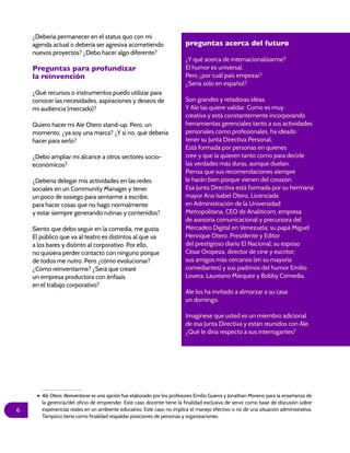 6
¿Debería permanecer en el status quo con mi
agenda actual o debería ser agresiva acometiendo
nuevos proyectos? ¿Debo hacer algo diferente?
Preguntas para profundizar
la reinvención
¿Qué recursos o instrumentos puedo utilizar para
conocer las necesidades, aspiraciones y deseos de
mi audiencia (mercado)?
Quiero hacer mi Ale Otero stand-up. Pero, un
momento, ¿ya soy una marca? ¿Y si no, qué debería
hacer para serlo?
¿Debo ampliar mi alcance a otros sectores socio-
económicos?
¿Debería delegar mis actividades en las redes
sociales en un Community Manager y tener
un poco de sosiego para sentarme a escribir,
para hacer cosas que no hago normalmente
y estar siempre generando rutinas y contenidos?
Siento que debo seguir en la comedia, me gusta.
El público que va al teatro es distintos al que va
a los bares y distinto al corporativo. Por ello,
no quisiera perder contacto con ninguno porque
de todos me nutro. Pero ¿cómo evolucionar?
¿Cómo reinventarme? ¿Será que crearé
un empresa productora con énfasis
en el trabajo corporativo?
preguntas acerca del futuro
¿Y qué acerca de internacionalizarme?
El humor es universal.
Pero ¿por cuál país empezar?
¿Sería sólo en español?
Son grandes y retadoras ideas.
Y Ale las quiere validar. Como es muy
creativa y está constantemente incorporando
herramientas gerenciales tanto a sus actividades
personales como profesionales, ha ideado
tener su Junta Directiva Personal.
Está formada por personas en quienes
cree y que la quieren tanto como para decirle
las verdades más duras, aunque duelan.
Piensa que sus recomendaciones siempre
le harán bien porque vienen del corazón.
Esa Junta Directiva está formada por su hermana
mayor Ana Isabel Otero, Licenciada
en Administración de la Universidad
Metropolitana, CEO de Analiticom, empresa
de asesoría comunicacional y precursora del
Mercadeo Digital en Venezuela; su papá Miguel
Henrique Otero, Presidente y Editor
del prestigioso diario El Nacional; su esposo
César Oropeza, director de cine y escritor;
sus amigos más cercanos (en su mayoría
comediantes) y sus padrinos del humor Emilio
Lovera, Laureano Márquez y Bobby Comedia.
Ale los ha invitado a almorzar a su casa
un domingo.
Imagínese que usted es un miembro adicional
de esa Junta Directiva y están reunidos con Ale.
¿Qué le diría respecto a sus interrogantes?
Ale Otero: Reinventarse es una opción fue elaborado por los profesores Emilio Guerra y Jonathan Moreno para la enseñanza de
la gerencia/del oficio de emprender. Este caso docente tiene la finalidad exclusiva de servir como base de discusión sobre
experiencias reales en un ambiente educativo. Este caso no implica el manejo efectivo o no de una situación administrativa.
Tampoco tiene como finalidad respaldar posiciones de personas y organizaciones.
 