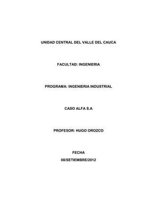 UNIDAD CENTRAL DEL VALLE DEL CAUCA




       FACULTAD: INGENIERIA




 PROGRAMA: INGENIERIA INDUSTRIAL




          CASO ALFA S.A




     PROFESOR: HUGO OROZCO




              FECHA

         08/SETIEMBRE/2012
 