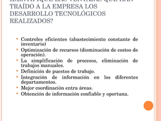 IDENTIFIQUE LAS VENTAJAS QUE HAN TRAÍDO A LA EMPRESA LOS DESARROLLO TECNOLÓGICOS REALIZADOS? Controles eficientes (abastecimiento constante de inventario) Optimización de recursos (disminución de costos de operación).  La simplificación de procesos, eliminación de trabajos manuales. Definición de puestos de trabajo. Integración de información en los diferentes departamentos. Mejor coordinación entra áreas. Obtención de información confiable y oportuna. 