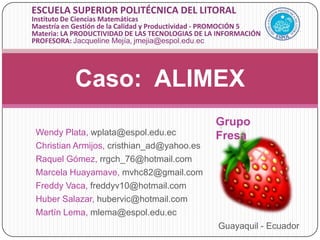 Caso:  ALIMEX ESCUELA SUPERIOR POLITÉCNICA DEL LITORAL  Instituto De Ciencias Matemáticas Maestría en Gestión de la Calidad y Productividad - PROMOCIÓN 5 Materia: LA PRODUCTIVIDAD DE LAS TECNOLOGIAS DE LA INFORMACIÓN  PROFESORA:Jacqueline Mejía, jmejia@espol.edu.ec  Grupo Fresa Wendy Plata, wplata@espol.edu.ec Christian Armijos,cristhian_ad@yahoo.es Raquel Gómez,rrgch_76@hotmail.com  Marcela Huayamave, mvhc82@gmail.com  Freddy Vaca, freddyv10@hotmail.com  Huber Salazar, hubervic@hotmail.com  Martín Lema, mlema@espol.edu.ec  Guayaquil - Ecuador 