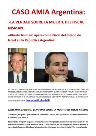 CASO AMIA Argentina:
-LA VERDAD SOBRELA MUERTE DEL FISCAL
NISMAN
-Alberto Nisman: opera como Fiscal del Estado de
Israel en la República Argentina
RECOMIENDO LEER EL ESCRITO ADJUNTODEL COMPATRIOTA ADRIAN SALBUCHI.EL TEMA LO TRATE UNOS DÍAS
ANTESDEL ASESINATODEL FISCALNISMAN,EN UN REPORTAJEQUE ME HICIERON POR UNA RADIO AMDE LA
ZONA OESTE, DIJE QUE NO HABÍA QUE PRENDERSEEN ESTA INTERNA SIONISTA CON MATRIZINTERNACIONAL
EN LOS SERVICIOSMI-6,CIA,MOSSAD Y ELEMENTOS DEL EX-SIDEHOY AFI-AGENCIA FEDERALDE INTELIGENCIA
EN EL ORDEN INTERNO. Horacio Ricciardelli
CASO AMIA Argentina. LA VERDAD SOBRE LA MUERTE DEL FISCAL NISMAN
Claramente, la “guerra global contra el terrorismo” librada por las potencias occidentales comenzó
el 2015 con gran ímpetu!
Episodios de alto perfil cargados de circunstancias “inexplicadas e inexplicables” empezaron el 7 de
enero con el Evento Charlie Hebdo en París. 11 días después, un fiscal argentino, AlbertoNisman, a
cargo desde hace una década de la investigación del ataque terroristadel julio 1994 contra la sede
 