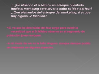 - Sí, ya que la idea inicial del tour surge para cubrir la necesidad que el Sr.Mitsiuo observa en el segmento de  población joven europea. -A mi modo de ver no le falta ninguno, aunque siempre podría ser mejorado en algunos aspectos.  
