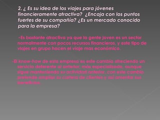 - Es bastante atractiva ya que la gente joven es un sector normalmente con pocos recursos financieros, y este tipo de viajes en grupo hacen el viaje mas económico. -El know-how de esta empresa es este cambia ofreciendo un servicio deferente al anterior; más especializado, aunque sigue manteniendo su actividad anterior, con este cambio pretende ampliar su cartera de clientes y así amentar sus beneficios. 