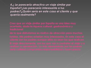 Creo que un viaje similar por España es una idea muy acertada, dada la riqueza cultural, gastronómica y tradicional de la que disfrutamos es motivo de atracción para muchos turistas. Mis padres estarían muy interesados. En este caso el cliente son los padres aunque ellos no sean los que realicen  El viaje directamente, son los que van a contratar el viaje y a realizar su aprobación. Lo más demandado por los padres seria calidad,compromiso,responsabilidad y buen precio. 