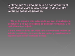 - No es la manera más adecuada ya que al realizarlo la conclusión a la que se llegaría es personal y subjetiva, y no aplicable a un conjunto.  -  Para medir el éxito del viaje sería conveniente realizar un estudio cuantitativo, a través de encuestas y cuestionarios a aquellos que hayan realizado el viaje. 