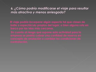 El viaje podría incorporar algún aspecto tal que clases de baile o espectáculo propios del lugar; o bien alguna ruta en barco por las islas más cercanas. En cuanto al riesgo que supone esta actividad para la empresa se podría cobrar una cantidad de reserva en concepto de anulación o cambiar las condiciones de contratación. 