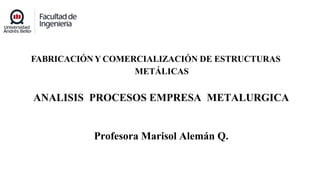 FABRICACIÓN Y COMERCIALIZACIÓN DE ESTRUCTURAS
METÁLICAS
ANALISIS PROCESOS EMPRESA METALURGICA
Profesora Marisol Alemán Q.
 