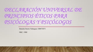 DECLARACIÓN UNIVERSAL DE
PRINCIPIOS ÉTICOS PARA
PSICÓLOGAS Y PSICÓLOGOS
Daniela Osorio Velásquez 100073073
NRC: 1900
 