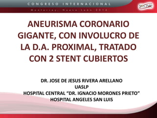 ANEURISMA CORONARIO
GIGANTE, CON INVOLUCRO DE
LA D.A. PROXIMAL, TRATADO
CON 2 STENT CUBIERTOS
DR. JOSE DE JESUS RIVERA ARELLANO
UASLP
HOSPITAL CENTRAL “DR. IGNACIO MORONES PRIETO”
HOSPITAL ANGELES SAN LUIS
 