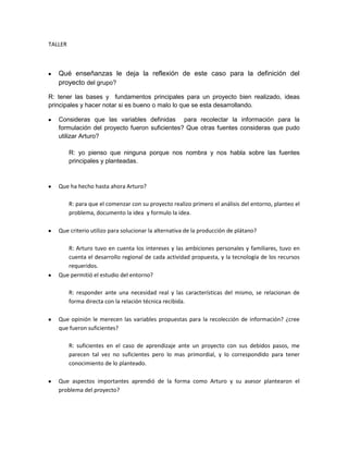 TALLER<br />Qué enseñanzas le deja la reflexión de este caso para la definición del proyecto del grupo?<br />R: tener las bases y  fundamentos principales para un proyecto bien realizado, ideas principales y hacer notar si es bueno o malo lo que se esta desarrollando.<br />Consideras que las variables definidas  para recolectar la información para la formulación del proyecto fueron suficientes? Que otras fuentes consideras que pudo utilizar Arturo?<br />R: yo pienso que ninguna porque nos nombra y nos habla sobre las fuentes principales y planteadas.<br />Que ha hecho hasta ahora Arturo?<br />R: para que el comenzar con su proyecto realizo primero el análisis del entorno, planteo el problema, documento la idea  y formulo la idea.<br />Que criterio utilizo para solucionar la alternativa de la producción de plátano?<br />R: Arturo tuvo en cuenta los intereses y las ambiciones personales y familiares, tuvo en cuenta el desarrollo regional de cada actividad propuesta, y la tecnología de los recursos requeridos. <br />Que permitió el estudio del entorno?<br />R: responder ante una necesidad real y las características del mismo, se relacionan de forma directa con la relación técnica recibida.<br />Que opinión le merecen las variables propuestas para la recolección de información? ¿cree que fueron suficientes?<br />R: suficientes en el caso de aprendizaje ante un proyecto con sus debidos pasos, me parecen tal vez no suficientes pero lo mas primordial, y lo correspondido para tener conocimiento de lo planteado.<br />Que aspectos importantes aprendió de la forma como Arturo y su asesor plantearon el problema del proyecto?<br />R: que le encuentran solución para ver cuáles van hacer los beneficios que vamos a recibir.<br />Si ya sabemos que es rentable y que ay un público que está dispuesto a adquirir el producto o servicio ¿para qué evaluarlo?<br />R: para tener potencial, y nivel en el producto o el desarrollo que se está realizando, y para adquirir buena satisfacción del cliente, si se está realizando bien el producto o no.<br />Existen los estudios de mercadeos, como se maneja y de que se trata? <br />R: el estudio de mercadeo es la iniciativa de una inversión, lo que tiene que ver con producción de bienes y servicios.<br />Que comprende el estudio de mercado?<br />R: busca el número de personas suficientemente amplio o instituciones que requieran un bien o un servicio que podemos realizar y se puede hacer atreves del proyecto realizado, y que se puede adquirir.<br />Que se debe tener en cuenta para caracterizar el producto?<br />R: de una manera clara, en diferencia del mercado sus propiedades empaque, color y la manera como hay que entregar el producto al cliente.<br />Qué ventajas tiene hacer la debilitación y descripción del mercado?<br />R: debemos conocer la población de la zona y a que personas y a cuantas podemos ofrecerle el producto, para determinar  el valor y la cantidad.<br />Cual debe ser la política de ventas para un negocio que apenas comienza?<br />R:   analizar la forma de cómo se opera un mercado de producto.<br />Después de de los estudios técnicos y de mercadeo sigue el organizacional, que es lo que se hace en el?<br />R: tener el conocimiento claro si se puede constituir una empresa, si conviene y si se puede realizar ahí que determinar qué clase de tipo es, para que apartar de ahí se deduzca y se resuelva la duda si procede a su legalización.<br />Que se debe hacer después de haber definido la estructura organizacional, que se debe hacer?<br />R:  nos explica que si en dado caso los resultados son permitidos podemos determinar la viabilidad económica de lo que estamos realizando en este caso el proyecto, si este caso no hubiera sido positivo si no al contrario no tendría sentido ni tendría interés hacer el estudio financiero. <br />