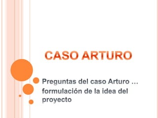CASO ARTURO Preguntas del caso Arturo … formulación de la idea del proyecto 