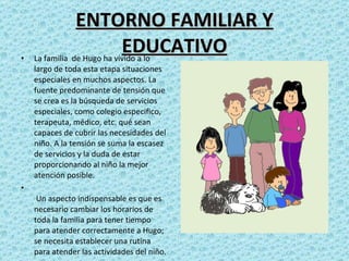 ENTORNO FAMILIAR Y EDUCATIVO La familia  de Hugo ha vivido a lo largo de toda esta etapa situaciones especiales en muchos aspectos. La  fuente predominante de tensión que se crea es la búsqueda de servicios especiales, como colegio especifico, terapeuta, médico, etc. qué sean capaces de cubrir las necesidades del niño. A la tensión se suma la escasez de servicios y la duda de estar proporcionando al niño la mejor atención posible.   Un aspecto indispensable es que es necesario cambiar los horarios de toda la familia para tener tiempo para atender correctamente a Hugo; se necesita establecer una rutina para atender las actividades del niño. 