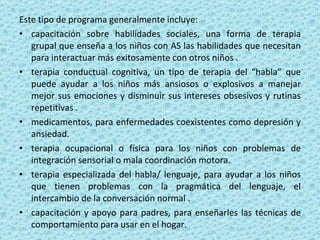 Este tipo de programa generalmente incluye:  capacitación sobre habilidades sociales, una forma de terapia grupal que enseña a los niños con AS las habilidades que necesitan para interactuar más exitosamente con otros niños . terapia conductual cognitiva, un tipo de terapia del “habla” que puede ayudar a los niños más ansiosos o explosivos a manejar mejor sus emociones y disminuir sus intereses obsesivos y rutinas repetitivas . medicamentos, para enfermedades coexistentes como depresión y ansiedad. terapia ocupacional o física para los niños con problemas de integración sensorial o mala coordinación motora. terapia especializada del habla/ lenguaje, para ayudar a los niños que tienen problemas con la pragmática del lenguaje, el intercambio de la conversación normal . capacitación y apoyo para padres, para enseñarles las técnicas de comportamiento para usar en el hogar. 