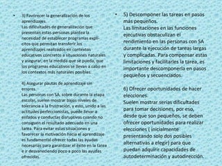 3) Favorecer la generalización de los aprendizajes. Las dificultades de generalización que presentan estas personas plantea la necesidad de establecer programas explí­citos que permitan transferir los aprendizajes realizados en contextos educativos concretos a situaciones naturales y asegurar, en la medida que se pueda, que los programas educativos se llevan a cabo en los contextos más naturales posibles. 4) Asegurar pautas de aprendizaje sin errores. Las personas con SA, sobre durante la etapa escolar, suelen mostrar bajos niveles de tolerancia a la frustración, y esto, unido a las actitudes perfeccionistas, puede llevar a enfados y conductas disruptivas cuando no consiguen el resultado adecuado en una tarea. Para evitar estas situaciones y favorecer la motivación hacia el aprendizaje es fundamental ofrecer todas las ayudas necesarias para garantizar el éxito en la tarea e ir desvaneciendo poco a poco las ayudas ofrecidas. 5) Descomponer las tareas en pasos más pequeños. Las limitaciones en las funciones ejecutivas obstaculizan el rendimiento en las personas con SA durante la ejecución de tareas largas y complicadas. Para compensar estas limitaciones y facilitarles la tarea, es importante descomponerla en pasos pequeños y secuenciados. 6) Ofrecer oportunidades de hacer elecciones. Suelen mostrar serias dificultades para tomar decisiones, por eso, desde que son pequeños, se deben ofrecer oportunidades para realizar elecciones ( inicialmente presentando solo dos posibles alternativas a elegir) para que puedan adquirir capacidades de autodeterminación y autodirección. 
