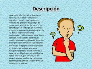 Descripción Hugo es un niño de 9 años, de estatura normal para su edad y complexión delgada. Es un niño muy inteligente, retraído,  no  presenta ningún tipo de retraso en la adquisición del habla ni del aprendizaje. Sin embargo, en ocasiones presenta problemas para relacionarse con los demás y comportamientos inadecuados.  Habitualmente suele fijar su atención hacia un tema concreto, de manera obsesiva muchas veces. Aprendió a leer por si solo con la edad de tres años. Tienen una comprensión muy ingenua de las situaciones sociales, y no suele manipularlas para su propio beneficio. A pesar de sus dificultades, es un niño muy noble, posee un gran corazón, es fiel , sincero, y posee muchos  de valores que podemos descubrir con tan sólo mirar un poquito en su interior. 