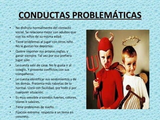 CONDUCTAS PROBLEMÁTICAS No disfruta normalmente del contacto social. Se relaciona mejor con adultos que con los niños de su misma edad.  Tiene problemas al jugar con otros niño. No le gustan los deportes. Quiere imponer sus propias reglas, y ganar siempre. Tal vez por eso prefiera jugar sólo . Le cuesta salir de casa. No le gusta ir al colegio. Y presenta conflictos con sus compañeros. Le cuesta identificar sus sentimientos y de los demás. Presenta más rabietas de lo normal. Llora con facilidad, por todo o por cualquier situación. Es muy sensible a sonidos fuertes, colores, olores o sabores. Tiene problemas de sueño. Fijación extrema  respecto a un tema en concreto. 