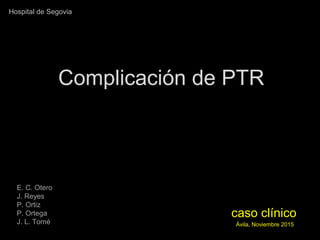 caso clínicocaso clínico
Ávila, Noviembre 2015Ávila, Noviembre 2015
Complicación de PTRComplicación de PTR
E. C. Otero
J. Reyes
P. Ortiz
P. Ortega
J. L. Tomé
Hospital de Segovia
 