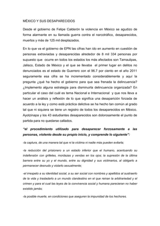 MÉXICO Y SUS DESAPARECIDOS 
Desde el gobierno de Felipe Calderón la violencia en México se agudizo de 
forma alarmante en su llamada guerra contra el narcotráfico, desaparecidos, 
muertos y más de 125 mil desplazados. 
En lo que va el gobierno de EPN las cifras han ido en aumento en cuestión de 
personas extraviadas y desaparecidas alrededor de 8 mil 334 personas por 
supuesto que ocurre en todos los estados los más afectados son Tamaulipas, 
Jalisco, Estado de México y el que se llevaba el primer lugar en delitos no 
denunciados es el estado de Guerrero con el 96.7 por ciento en el año 2011 
seguramente esa cifra se ha incrementado considerablemente y aquí la 
pregunta ¿qué ha hecho el gobierno para que sea frenada la delincuencia? 
¿Implemento alguna estrategia para disminuirla delincuencia organizada? En 
particular el caso del cuál es tema Nacional e Internacional y que nos lleva a 
hacer un análisis y reflexión de lo que significa una desaparición forzada de 
acuerdo a la ley y como está práctica delictiva se ha hecho tan común al grado 
tal que ni siquiera se tiene un registro de todos los desaparecidos en México. 
Ayotzinapa y los 43 estudiantes desaparecidos son dolorosamente el punto de 
partida para no quedarse callados. 
“el procedimiento utilizado para desaparecer forzosamente a las 
personas, violento desde su propio inicio, y comprende lo siguiente”: 
-la captura, de una manera tal que ni la víctima ni nadie más pueden evitarla; 
-la reducción del prisionero a un estado inferior que el humano, acentuando su 
indefensión con grilletes, mordazas y vendas en los ojos; la supresión de la última 
barrera entre su yo y el mundo, entre su dignidad y sus victimarios, al obligarlo a 
permanecer desnudo y violarlo sexualmente; 
-el irrespeto a su identidad social, a su ser social con nombres y apellidos al sustraerlo 
de la vida y trasladarlo a un mundo clandestino en el que reinan la arbitrariedad y el 
crimen y para el cual las leyes de la convivencia social y humana parecieran no haber 
existido jamás; 
-la posible muerte, en condiciones que aseguren la impunidad de los hechores. 
 