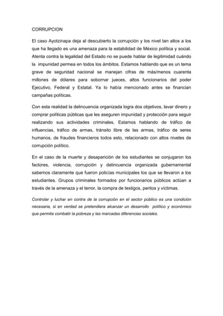 CORRUPCION 
El caso Ayotzinapa deja al descubierto la corrupción y los nivel tan altos a los 
que ha llegado es una amenaza para la estabilidad de México política y social. 
Atenta contra la legalidad del Estado no se puede hablar de legitimidad cuándo 
la impunidad permea en todos los ámbitos. Estamos hablando que es un tema 
grave de seguridad nacional se manejan cifras de más/menos cuarenta 
millones de dólares para sobornar jueces, altos funcionarios del poder 
Ejecutivo, Federal y Estatal. Ya lo había mencionado antes se financian 
campañas políticas. 
Con esta realidad la delincuencia organizada logra dos objetivos, lavar dinero y 
comprar políticas públicas que les aseguren impunidad y protección para seguir 
realizando sus actividades criminales. Estamos hablando de tráfico de 
influencias, tráfico de armas, tránsito libre de las armas, tráfico de seres 
humanos, de fraudes financieros todos esto, relacionado con altos niveles de 
corrupción político. 
En el caso de la muerte y desaparición de los estudiantes se conjugaron los 
factores, violencia, corrupción y delincuencia organizada gubernamental 
sabemos claramente que fueron policías municipales los que se llevaron a los 
estudiantes. Grupos criminales formados por funcionarios públicos actúan a 
través de la amenaza y el terror, la compra de testigos, peritos y víctimas. 
Controlar y luchar en contra de la corrupción en el sector público es una condición 
necesaria, si en verdad se pretendiera alcanzar un desarrollo político y económico 
que permita combatir la pobreza y las marcadas diferencias sociales. 
 