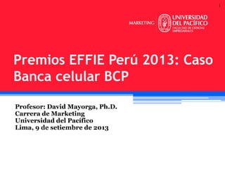 1

Premios EFFIE Perú 2013: Caso
Banca celular BCP
Profesor: David Mayorga, Ph.D.
Carrera de Marketing
Universidad del Pacífico
Lima, 9 de setiembre de 2013

 