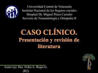 Universidad Central de Venezuela
Instituto Nacional de los Seguros sociales
Hospital Dr. Miguel Pérez Carreño
Servicio de Traumatología y Ortopedia II
Autor (a): Dra. Erika A. Rojas G.
(R2)
 