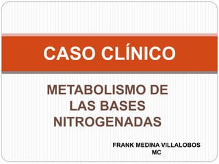CASO CLÍNICO 
METABOLISMO DE 
LAS BASES 
NITROGENADAS 
FRANK MEDINA VILLALOBOS 
MC 
 