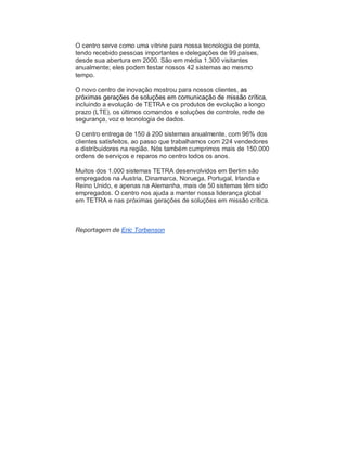 O centro serve como uma vitrine para nossa tecnologia de ponta,
tendo recebido pessoas importantes e delegações de 99 países,
desde sua abertura em 2000. São em média 1.300 visitantes
anualmente; eles podem testar nossos 42 sistemas ao mesmo
tempo.
O novo centro de inovação mostrou para nossos clientes, as
próximas gerações de soluções em comunicação de missão crítica,
incluindo a evolução de TETRA e os produtos de evolução a longo
prazo (LTE), os últimos comandos e soluções de controle, rede de
segurança, voz e tecnologia de dados.
O centro entrega de 150 á 200 sistemas anualmente, com 96% dos
clientes satisfeitos, ao passo que trabalhamos com 224 vendedores
e distribuidores na região. Nós também cumprimos mais de 150.000
ordens de serviços e reparos no centro todos os anos.
Muitos dos 1.000 sistemas TETRA desenvolvidos em Berlim são
empregados na Áustria, Dinamarca, Noruega, Portugal, Irlanda e
Reino Unido, e apenas na Alemanha, mais de 50 sistemas têm sido
empregados. O centro nos ajuda a manter nossa liderança global
em TETRA e nas próximas gerações de soluções em missão crítica.
Reportagem de Eric Torbenson
 