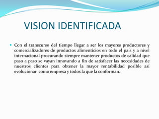 VISION IDENTIFICADA
 Con el transcurso del tiempo llegar a ser los mayores productores y

comercializadores de productos alimenticios en todo el país y a nivel
internacional procurando siempre mantener productos de calidad que
paso a paso se vayan innovando a fin de satisfacer las necesidades de
nuestros clientes para obtener la mayor rentabilidad posible así
evolucionar como empresa y todos la que la conforman.

 