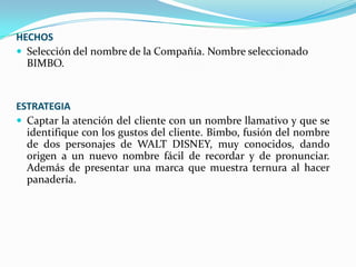 HECHOS
 Selección del nombre de la Compañía. Nombre seleccionado
BIMBO.

ESTRATEGIA
 Captar la atención del cliente con un nombre llamativo y que se
identifique con los gustos del cliente. Bimbo, fusión del nombre
de dos personajes de WALT DISNEY, muy conocidos, dando
origen a un nuevo nombre fácil de recordar y de pronunciar.
Además de presentar una marca que muestra ternura al hacer
panadería.

 