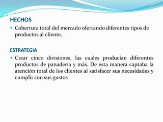 HECHOS
 Cobertura total del mercado ofertando diferentes tipos de

productos al cliente.
ESTRATEGIA
 Crear cinco divisiones, las cuales producían diferentes
productos de panadería y más. De esta manera captaba la
atención total de los clientes al satisfacer sus necesidades y
cumplir con sus gustos

 