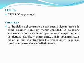 HECHOS
 CRISIS DE 1994 – 1995.

ESTRATEGIA
 La Tradición del consumo de pan seguía vigente pese a la
crisis, solamente que en menor cantidad. La Solución,
adecuar una fuerza de ventas que llegue al mayor número
de tiendas posible, y entre tiendas más pequeñas sean
mejor. Ya que se entregaban los productos en pequeñas
cantidades pero se lo hacía diariamente.

 